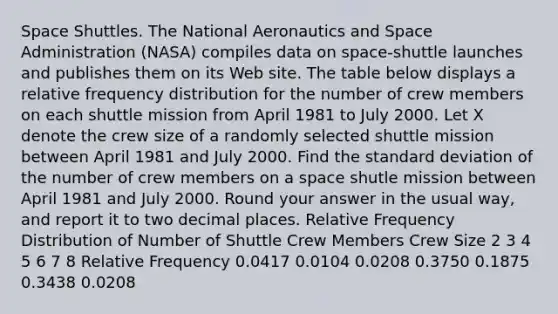 Space Shuttles. The National Aeronautics and Space Administration (NASA) compiles data on space-shuttle launches and publishes them on its Web site. The table below displays a relative frequency distribution for the number of crew members on each shuttle mission from April 1981 to July 2000. Let X denote the crew size of a randomly selected shuttle mission between April 1981 and July 2000. Find the standard deviation of the number of crew members on a space shutle mission between April 1981 and July 2000. Round your answer in the usual way, and report it to two decimal places. Relative Frequency Distribution of Number of Shuttle Crew Members Crew Size 2 3 4 5 6 7 8 Relative Frequency 0.0417 0.0104 0.0208 0.3750 0.1875 0.3438 0.0208