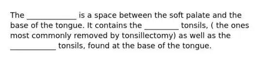 The _____________ is a space between the soft palate and the base of the tongue. It contains the _________ tonsils, ( the ones most commonly removed by tonsillectomy) as well as the ____________ tonsils, found at the base of the tongue.