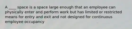 A ____ space is a space large enough that an employee can physically enter and perform work but has limited or restricted means for entry and exit and not designed for continuous employee occupancy