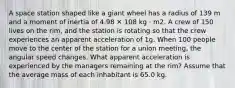 A space station shaped like a giant wheel has a radius of 139 m and a moment of inertia of 4.98 ✕ 108 kg · m2. A crew of 150 lives on the rim, and the station is rotating so that the crew experiences an apparent acceleration of 1g. When 100 people move to the center of the station for a union meeting, the angular speed changes. What apparent acceleration is experienced by the managers remaining at the rim? Assume that the average mass of each inhabitant is 65.0 kg.