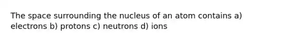 The space surrounding the nucleus of an atom contains a) electrons b) protons c) neutrons d) ions