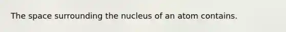 The space surrounding the nucleus of an atom contains.