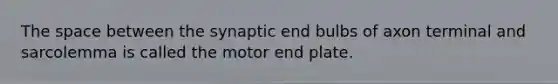 The space between the synaptic end bulbs of axon terminal and sarcolemma is called the motor end plate.