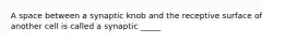 A space between a synaptic knob and the receptive surface of another cell is called a synaptic _____