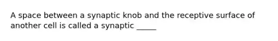 A space between a synaptic knob and the receptive surface of another cell is called a synaptic _____