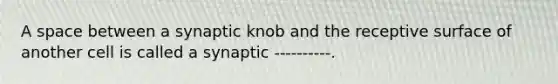 A space between a synaptic knob and the receptive surface of another cell is called a synaptic ----------.