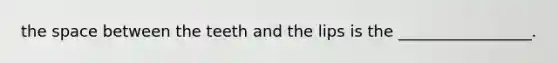 the space between the teeth and the lips is the _________________.