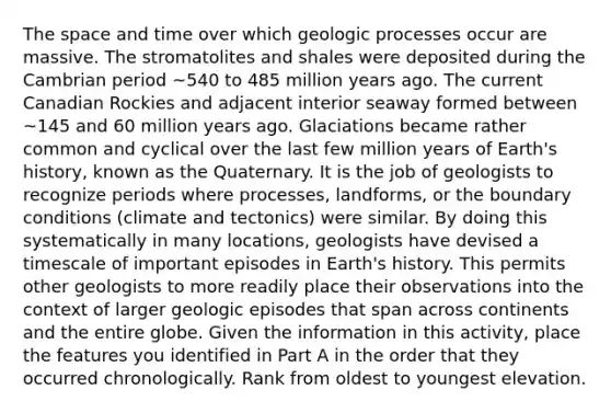 The space and time over which geologic processes occur are massive. The stromatolites and shales were deposited during the Cambrian period ~540 to 485 million years ago. The current Canadian Rockies and adjacent interior seaway formed between ~145 and 60 million years ago. Glaciations became rather common and cyclical over the last few million years of Earth's history, known as the Quaternary. It is the job of geologists to recognize periods where processes, landforms, or the boundary conditions (climate and tectonics) were similar. By doing this systematically in many locations, geologists have devised a timescale of important episodes in Earth's history. This permits other geologists to more readily place their observations into the context of larger geologic episodes that span across continents and the entire globe. Given the information in this activity, place the features you identified in Part A in the order that they occurred chronologically. Rank from oldest to youngest elevation.