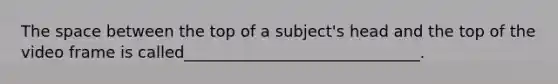 The space between the top of a subject's head and the top of the video frame is called______________________________.