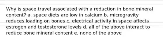 Why is space travel associated with a reduction in bone mineral content? a. space diets are low in calcium b. microgravity reduces loading on bones c. electrical activity in space affects estrogen and testosterone levels d. all of the above interact to reduce bone mineral content e. none of the above