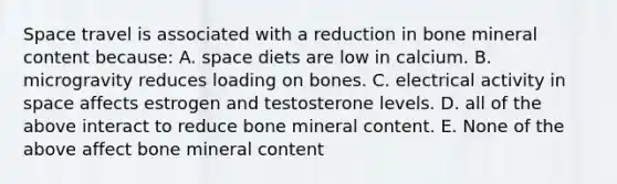 Space travel is associated with a reduction in bone mineral content because: A. space diets are low in calcium. B. microgravity reduces loading on bones. C. electrical activity in space affects estrogen and testosterone levels. D. all of the above interact to reduce bone mineral content. E. None of the above affect bone mineral content