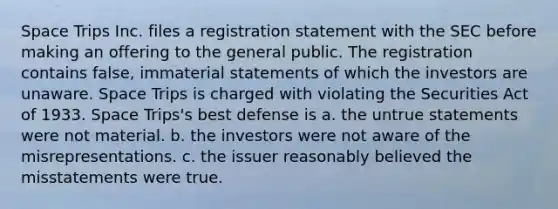 Space Trips Inc. files a registration statement with the SEC before making an offering to the general public. The registration contains false, immaterial statements of which the investors are unaware. Space Trips is charged with violating the Securities Act of 1933. Space Trips's best defense is a. the untrue statements were not material. b. the investors were not aware of the misrepresentations. c. the issuer reasonably believed the misstatements were true.