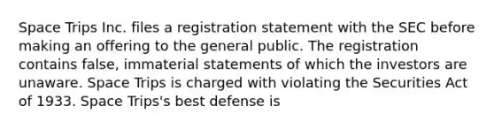 Space Trips Inc. files a registration statement with the SEC before making an offering to the general public. The registration contains false, immaterial statements of which the investors are unaware. Space Trips is charged with violating the Securities Act of 1933. Space Trips's best defense is