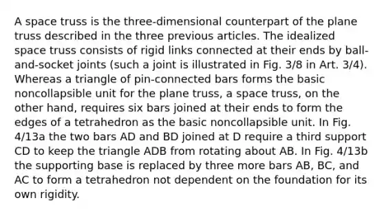 A space truss is the three-dimensional counterpart of the plane truss described in the three previous articles. The idealized space truss consists of rigid links connected at their ends by ball-and-socket joints (such a joint is illustrated in Fig. 3/8 in Art. 3/4). Whereas a triangle of pin-connected bars forms the basic noncollapsible unit for the plane truss, a space truss, on the other hand, requires six bars joined at their ends to form the edges of a tetrahedron as the basic noncollapsible unit. In Fig. 4/13a the two bars AD and BD joined at D require a third support CD to keep the triangle ADB from rotating about AB. In Fig. 4/13b the supporting base is replaced by three more bars AB, BC, and AC to form a tetrahedron not dependent on the foundation for its own rigidity.