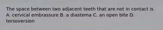 The space between two adjacent teeth that are not in contact is A. cervical embrassure B. a diastema C. an open bite D. torsoversion