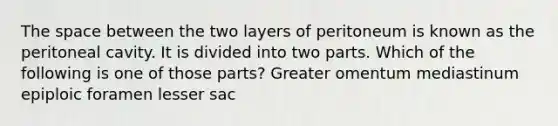 The space between the two layers of peritoneum is known as the peritoneal cavity. It is divided into two parts. Which of the following is one of those parts? Greater omentum mediastinum epiploic foramen lesser sac