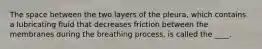 The space between the two layers of the pleura, which contains a lubricating fluid that decreases friction between the membranes during the breathing process, is called the ____.