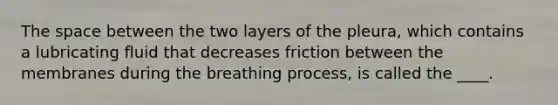 The space between the two layers of the pleura, which contains a lubricating fluid that decreases friction between the membranes during the breathing process, is called the ____.