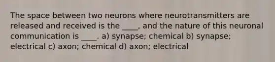 The space between two neurons where neurotransmitters are released and received is the ____, and the nature of this neuronal communication is ____. a) synapse; chemical b) synapse; electrical c) axon; chemical d) axon; electrical