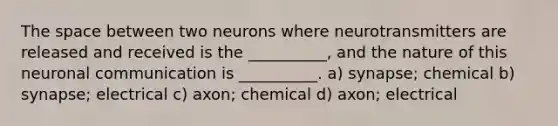 The space between two neurons where neurotransmitters are released and received is the __________, and the nature of this neuronal communication is __________. a) synapse; chemical b) synapse; electrical c) axon; chemical d) axon; electrical