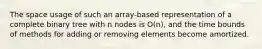 The space usage of such an array-based representation of a complete binary tree with n nodes is O(n), and the time bounds of methods for adding or removing elements become amortized.