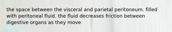 the space between the visceral and parietal peritoneum. filled with peritoneal fluid. the fluid decreases friction between digestive organs as they move