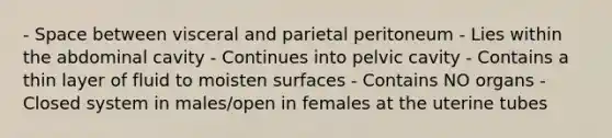 - Space between visceral and parietal peritoneum - Lies within the abdominal cavity - Continues into pelvic cavity - Contains a thin layer of fluid to moisten surfaces - Contains NO organs - Closed system in males/open in females at the uterine tubes