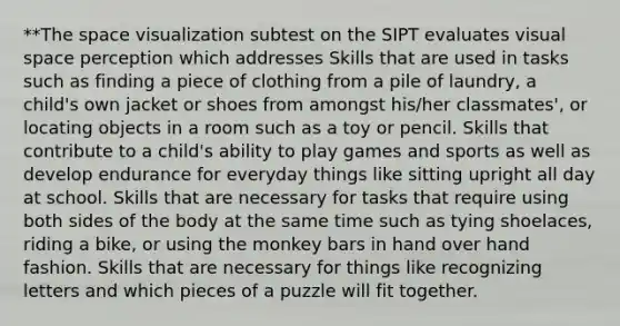 **The space visualization subtest on the SIPT evaluates visual space perception which addresses Skills that are used in tasks such as finding a piece of clothing from a pile of laundry, a child's own jacket or shoes from amongst his/her classmates', or locating objects in a room such as a toy or pencil. Skills that contribute to a child's ability to play games and sports as well as develop endurance for everyday things like sitting upright all day at school. Skills that are necessary for tasks that require using both sides of the body at the same time such as tying shoelaces, riding a bike, or using the monkey bars in hand over hand fashion. Skills that are necessary for things like recognizing letters and which pieces of a puzzle will fit together.