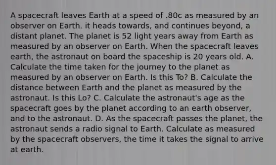 A spacecraft leaves Earth at a speed of .80c as measured by an observer on Earth. it heads towards, and continues beyond, a distant planet. The planet is 52 light years away from Earth as measured by an observer on Earth. When <a href='https://www.questionai.com/knowledge/k0Lyloclid-the-space' class='anchor-knowledge'>the space</a>craft leaves earth, the astronaut on board the spaceship is 20 years old. A. Calculate the time taken for the journey to the planet as measured by an observer on Earth. Is this To? B. Calculate the distance between Earth and the planet as measured by the astronaut. Is this Lo? C. Calculate the astronaut's age as the spacecraft goes by the planet according to an earth observer, and to the astronaut. D. As the spacecraft passes the planet, the astronaut sends a radio signal to Earth. Calculate as measured by the spacecraft observers, the time it takes the signal to arrive at earth.