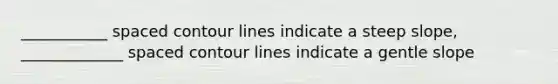 ___________ spaced contour lines indicate a steep slope, _____________ spaced contour lines indicate a gentle slope