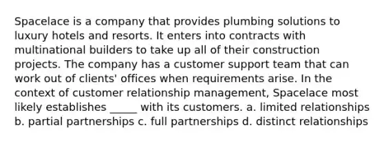 Spacelace is a company that provides plumbing solutions to luxury hotels and resorts. It enters into contracts with multinational builders to take up all of their construction projects. The company has a customer support team that can work out of clients' offices when requirements arise. In the context of customer relationship management, Spacelace most likely establishes _____ with its customers. a. limited relationships b. partial partnerships c. full partnerships d. distinct relationships