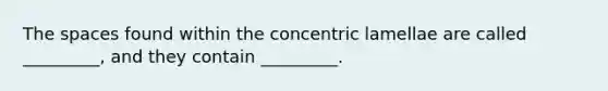 The spaces found within the concentric lamellae are called _________, and they contain _________.