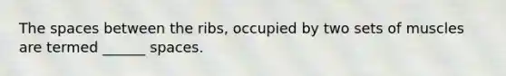 The spaces between the ribs, occupied by two sets of muscles are termed ______ spaces.
