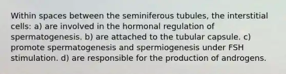 Within spaces between the seminiferous tubules, the interstitial cells: a) are involved in the hormonal regulation of spermatogenesis. b) are attached to the tubular capsule. c) promote spermatogenesis and spermiogenesis under FSH stimulation. d) are responsible for the production of androgens.