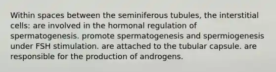 Within spaces between the seminiferous tubules, the interstitial cells: are involved in the hormonal regulation of spermatogenesis. promote spermatogenesis and spermiogenesis under FSH stimulation. are attached to the tubular capsule. are responsible for the production of androgens.