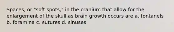 Spaces, or "soft spots," in the cranium that allow for the enlargement of the skull as brain growth occurs are a. fontanels b. foramina c. sutures d. sinuses