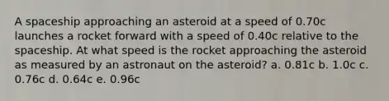 A spaceship approaching an asteroid at a speed of 0.70c launches a rocket forward with a speed of 0.40c relative to the spaceship. At what speed is the rocket approaching the asteroid as measured by an astronaut on the asteroid? a. 0.81c b. 1.0c c. 0.76c d. 0.64c e. 0.96c