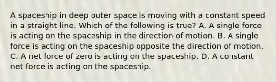 A spaceship in deep outer space is moving with a constant speed in a straight line. Which of the following is true? A. A single force is acting on the spaceship in the direction of motion. B. A single force is acting on the spaceship opposite the direction of motion. C. A net force of zero is acting on the spaceship. D. A constant net force is acting on the spaceship.