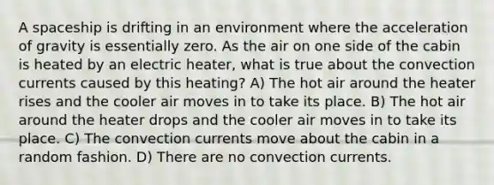 A spaceship is drifting in an environment where the acceleration of gravity is essentially zero. As the air on one side of the cabin is heated by an electric heater, what is true about the convection currents caused by this heating? A) The hot air around the heater rises and the cooler air moves in to take its place. B) The hot air around the heater drops and the cooler air moves in to take its place. C) The convection currents move about the cabin in a random fashion. D) There are no convection currents.