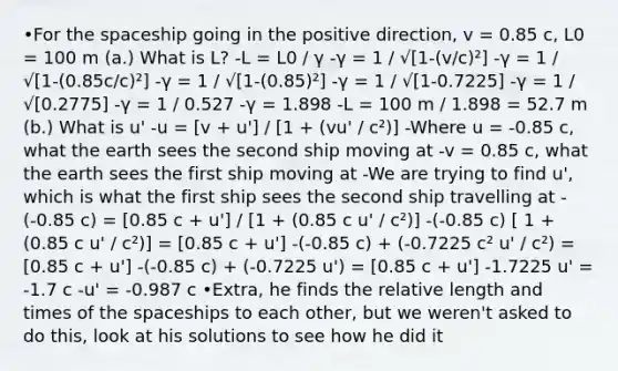 •For the spaceship going in the positive direction, v = 0.85 c, L0 = 100 m (a.) What is L? -L = L0 / γ -γ = 1 / √[1-(v/c)²] -γ = 1 / √[1-(0.85c/c)²] -γ = 1 / √[1-(0.85)²] -γ = 1 / √[1-0.7225] -γ = 1 / √[0.2775] -γ = 1 / 0.527 -γ = 1.898 -L = 100 m / 1.898 = 52.7 m (b.) What is u' -u = [v + u'] / [1 + (vu' / c²)] -Where u = -0.85 c, what the earth sees the second ship moving at -v = 0.85 c, what the earth sees the first ship moving at -We are trying to find u', which is what the first ship sees the second ship travelling at -(-0.85 c) = [0.85 c + u'] / [1 + (0.85 c u' / c²)] -(-0.85 c) [ 1 + (0.85 c u' / c²)] = [0.85 c + u'] -(-0.85 c) + (-0.7225 c² u' / c²) = [0.85 c + u'] -(-0.85 c) + (-0.7225 u') = [0.85 c + u'] -1.7225 u' = -1.7 c -u' = -0.987 c •Extra, he finds the relative length and times of the spaceships to each other, but we weren't asked to do this, look at his solutions to see how he did it