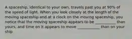 A spaceship, identical to your own, travels past you at 90% of the speed of light. When you look closely at the length of the moving spaceship and at a clock on the moving spaceship, you notice that the moving spaceship appears to be ___________ than yours, and time on it appears to move ____________ than on your ship