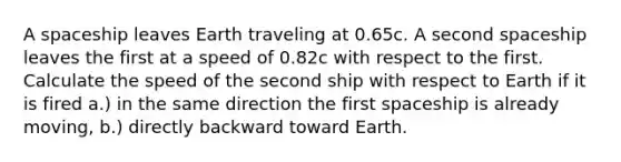 A spaceship leaves Earth traveling at 0.65c. A second spaceship leaves the first at a speed of 0.82c with respect to the first. Calculate the speed of the second ship with respect to Earth if it is fired a.) in the same direction the first spaceship is already moving, b.) directly backward toward Earth.