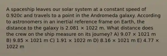 A spaceship leaves our solar system at a constant speed of 0.920c and travels to a point in the Andromeda galaxy. According to astronomers in an inertial reference frame on Earth, the distance to the galaxy is 2.081 × 1022 m. What distance does the crew on the ship measure on its journey? A) 9.07 × 1021 m B) 9.85 × 1021 m C) 1.91 × 1022 m D) 8.16 × 1021 m E) 4.77 × 1022 m