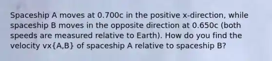 Spaceship A moves at 0.700c in the positive x-direction, while spaceship B moves in the opposite direction at 0.650c (both speeds are measured relative to Earth). How do you find the velocity vx(A,B) of spaceship A relative to spaceship B?