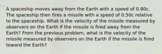 A spaceship moves away from the Earth with a speed of 0.80c. <a href='https://www.questionai.com/knowledge/k0Lyloclid-the-space' class='anchor-knowledge'>the space</a>ship then fires a missile with a speed of 0.50c relative to the spaceship. What is the velocity of the missile measured by observers on the Earth if the missile is fired away from the Earth? From the previous problem, what is the velocity of the missile measured by observers on the Earth if the missile is fired toward the Earth?