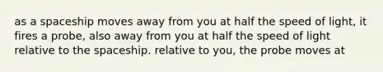 as a spaceship moves away from you at half the speed of light, it fires a probe, also away from you at half the speed of light relative to <a href='https://www.questionai.com/knowledge/k0Lyloclid-the-space' class='anchor-knowledge'>the space</a>ship. relative to you, the probe moves at