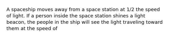 A spaceship moves away from a space station at 1/2 the speed of light. If a person inside <a href='https://www.questionai.com/knowledge/k0Lyloclid-the-space' class='anchor-knowledge'>the space</a> station shines a light beacon, the people in the ship will see the light traveling toward them at the speed of