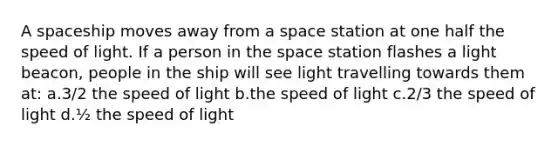 A spaceship moves away from a space station at one half the speed of light. If a person in the space station flashes a light beacon, people in the ship will see light travelling towards them at: a.3/2 the speed of light b.the speed of light c.2/3 the speed of light d.½ the speed of light