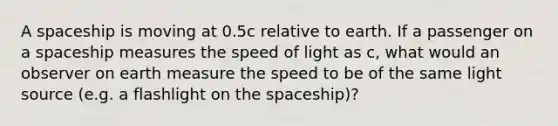 A spaceship is moving at 0.5c relative to earth. If a passenger on a spaceship measures the speed of light as c, what would an observer on earth measure the speed to be of the same light source (e.g. a flashlight on the spaceship)?