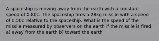 A spaceship is moving away from the earth with a constant speed of 0.80c. The spaceship fires a 28kg missile with a speed of 0.50c relative to the spaceship. What is the speed of the missile measured by observers on the earth if the missile is fired a) away from the earth b) toward the earth